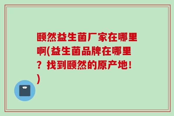 颐然益生菌厂家在哪里啊(益生菌品牌在哪里？找到颐然的原产地！)
