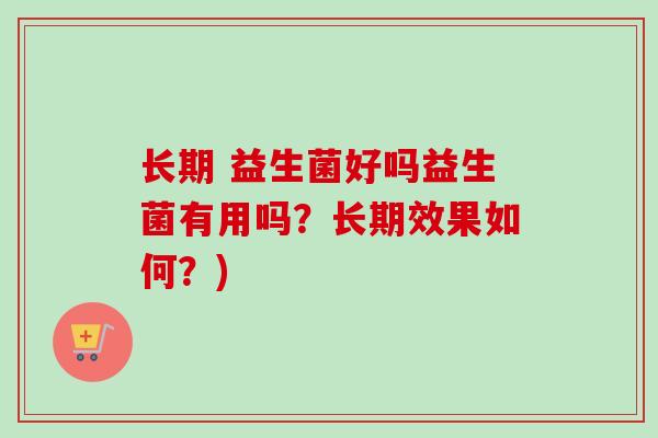 长期 益生菌好吗益生菌有用吗？长期效果如何？)