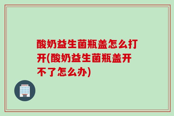 酸奶益生菌瓶盖怎么打开(酸奶益生菌瓶盖开不了怎么办)