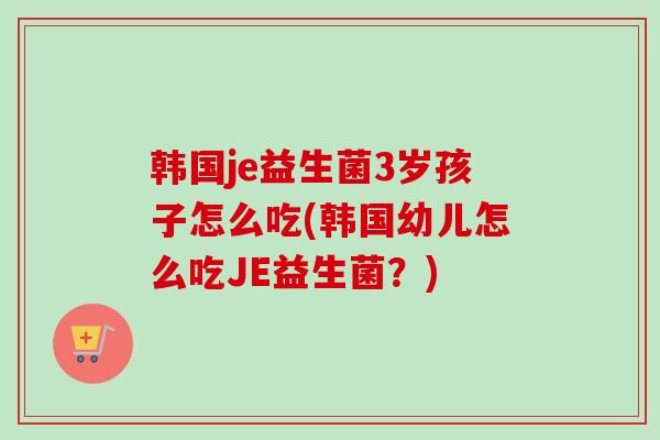 韩国je益生菌3岁孩子怎么吃(韩国幼儿怎么吃JE益生菌？)