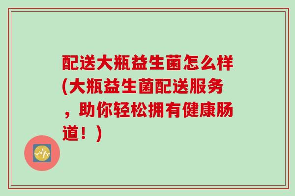 配送大瓶益生菌怎么样(大瓶益生菌配送服务,助你轻松拥有健康肠道!) 配送大瓶益生菌怎么样(大瓶益生菌配送服务,助你轻松拥有健康肠道!)