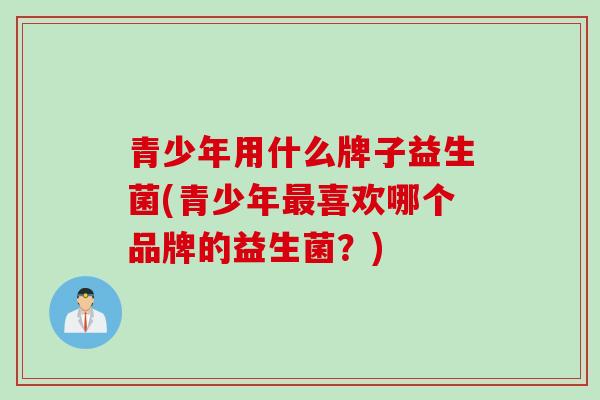青少年用什么牌子益生菌(青少年喜欢哪个品牌的益生菌?) 青少年用什么牌子益生菌(青少年喜欢哪个品牌的益生菌?)