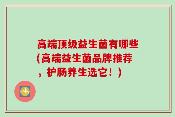 高端益生菌有哪些(高端益生菌品牌推荐,护肠养生选它!) 高端益生菌有哪些(高端益生菌品牌推荐,护肠养生选它!)