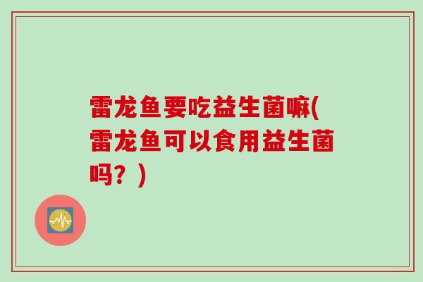 雷龙鱼要吃益生菌嘛(雷龙鱼可以食用益生菌吗？)