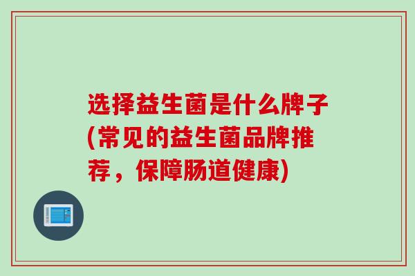 选择益生菌是什么牌子(常见的益生菌品牌推荐,保障肠道健康) 选择益生菌是什么牌子(常见的益生菌品牌推荐,保障肠道健康)