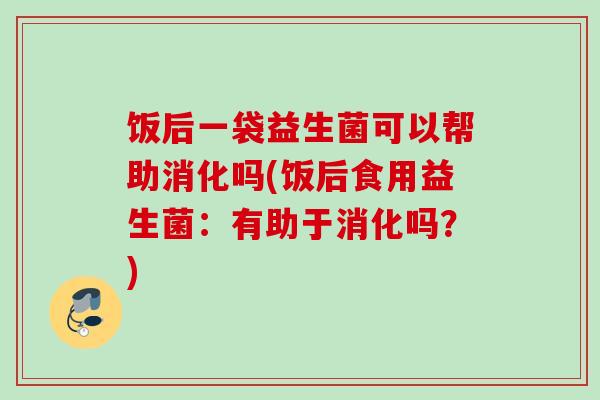 饭后一袋益生菌可以帮助消化吗(饭后食用益生菌：有助于消化吗？)