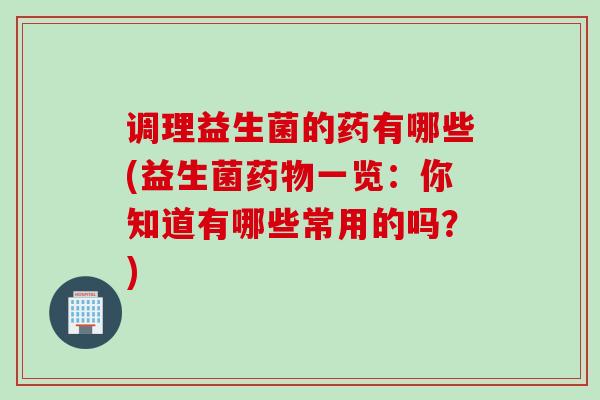 调理益生菌的药有哪些(益生菌一览：你知道有哪些常用的吗？)