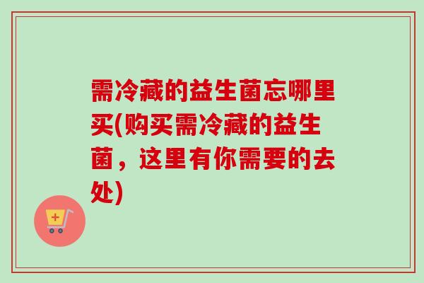 需冷藏的益生菌忘哪里买(购买需冷藏的益生菌，这里有你需要的去处)