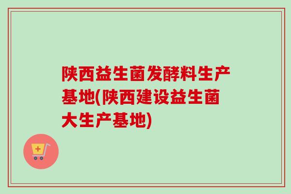 陕西益生菌发酵料生产基地(陕西建设益生菌大生产基地)