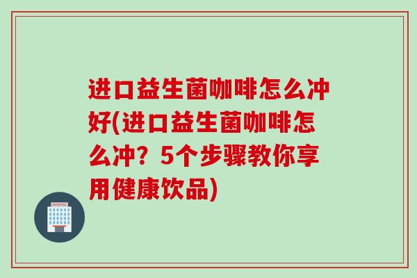 进口益生菌咖啡怎么冲好(进口益生菌咖啡怎么冲？5个步骤教你享用健康饮品)