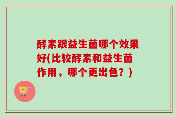 酵素跟益生菌哪个效果好(比较酵素和益生菌作用，哪个更出色？)