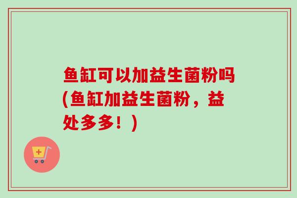 鱼缸可以加益生菌粉吗(鱼缸加益生菌粉,益处多多!) 鱼缸可以加益生菌粉吗(鱼缸加益生菌粉,益处多多!)
