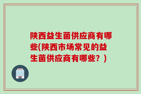 陕西益生菌供应商有哪些(陕西市场常见的益生菌供应商有哪些?) 陕西益生菌供应商有哪些(陕西市场常见的益生菌供应商有哪些?)