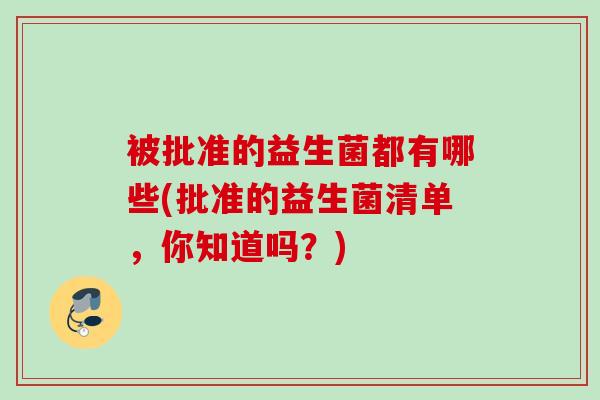 被批准的益生菌都有哪些(批准的益生菌清单,你知道吗?) 被批准的益生菌都有哪些(批准的益生菌清单,你知道吗?)