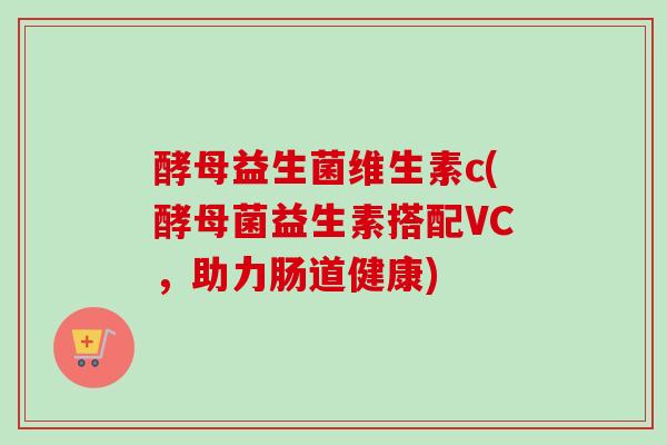 酵母益生菌维生素c(酵母菌益生素搭配VC，助力肠道健康)
