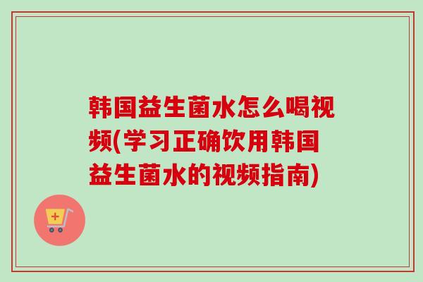 韩国益生菌水怎么喝视频(学习正确饮用韩国益生菌水的视频指南) 韩国益生菌水怎么喝视频(学习正确饮用韩国益生菌水的视频指南)