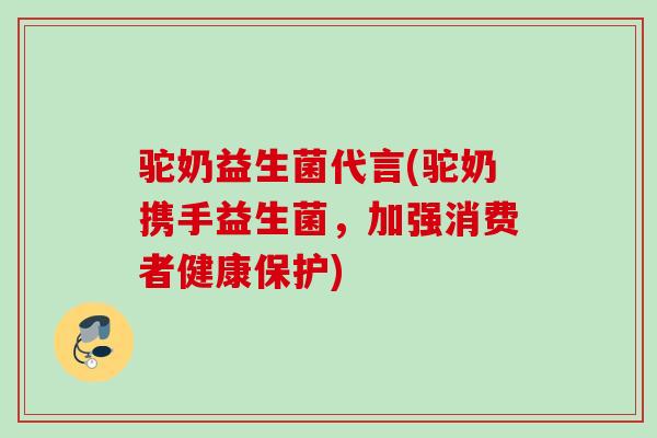 驼奶益生菌代言(驼奶携手益生菌，加强消费者健康保护)