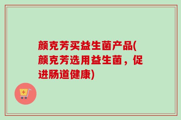 颜克芳买益生菌产品(颜克芳选用益生菌，促进肠道健康)