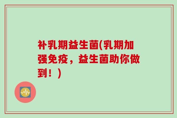 补乳期益生菌(乳期加强，益生菌助你做到！)