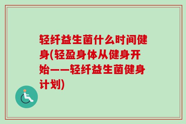 轻纤益生菌什么时间健身(轻盈身体从健身开始——轻纤益生菌健身计划)