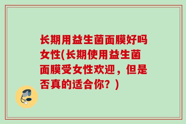 长期用益生菌面膜好吗女性(长期使用益生菌面膜受女性欢迎,但是否真的适合你?) 长期用益生菌面膜好吗女性(长期使用益生菌面膜受女性欢迎,但是否真的适合你?)