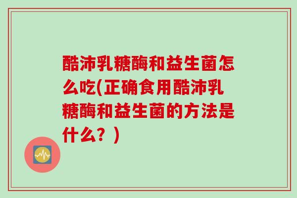 酷沛乳糖酶和益生菌怎么吃(正确食用酷沛乳糖酶和益生菌的方法是什么？)