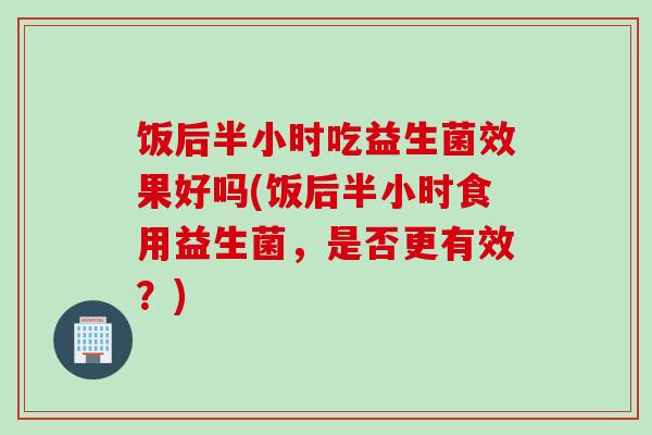 饭后半小时吃益生菌效果好吗(饭后半小时食用益生菌,是否更有效?) 饭后半小时吃益生菌效果好吗(饭后半小时食用益生菌,是否更有效?)