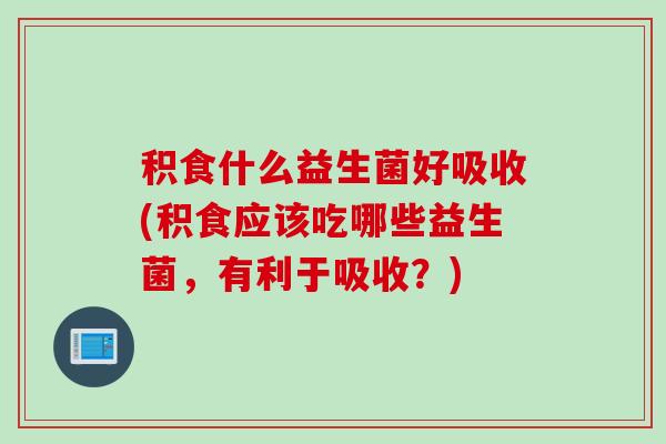 积食什么益生菌好吸收(积食应该吃哪些益生菌，有利于吸收？)