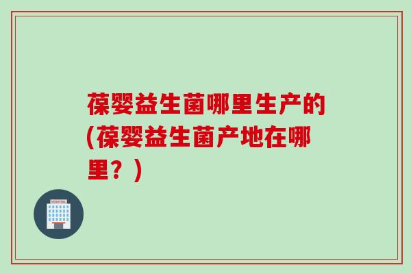 葆婴益生菌哪里生产的(葆婴益生菌产地在哪里?) 葆婴益生菌哪里生产的(葆婴益生菌产地在哪里?)