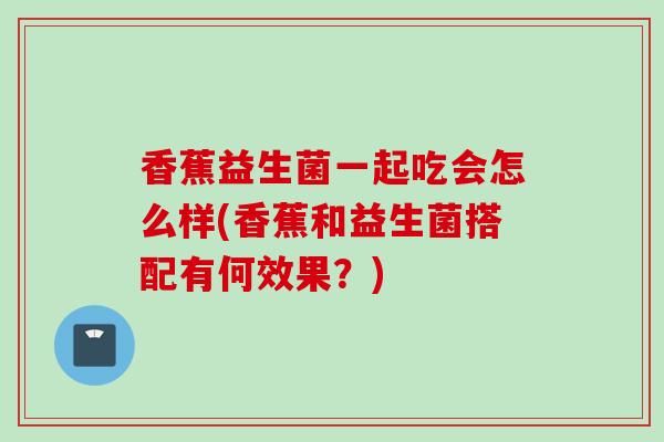 香蕉益生菌一起吃会怎么样(香蕉和益生菌搭配有何效果？)