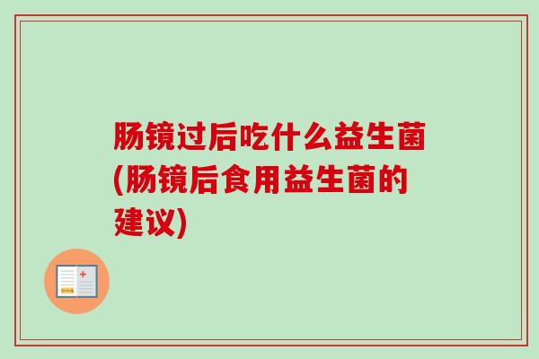 肠镜过后吃什么益生菌(肠镜后食用益生菌的建议)