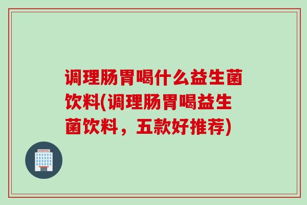 调理肠胃喝什么益生菌饮料(调理肠胃喝益生菌饮料，五款好推荐)