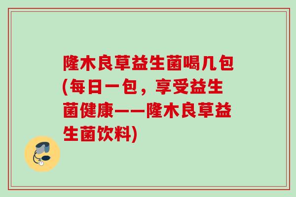 隆木良草益生菌喝几包(每日一包,享受益生菌健康——隆木良草益生菌饮料) 隆木良草益生菌喝几包(每日一包,享受益生菌健康——隆木良草益生菌饮料)