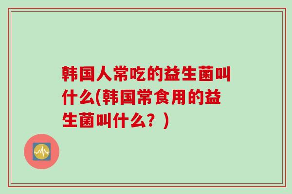 韩国人常吃的益生菌叫什么(韩国常食用的益生菌叫什么？)
