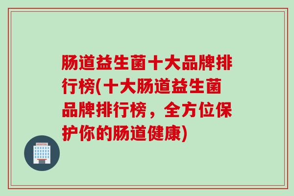 肠道益生菌十大品牌排行榜(十大肠道益生菌品牌排行榜,全方位保护你的肠道健康) 肠道益生菌十大品牌排行榜(十大肠道益生菌品牌排行榜,全方位保护你的肠道健康)