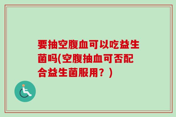 要抽空腹可以吃益生菌吗(空腹抽可否配合益生菌服用？)