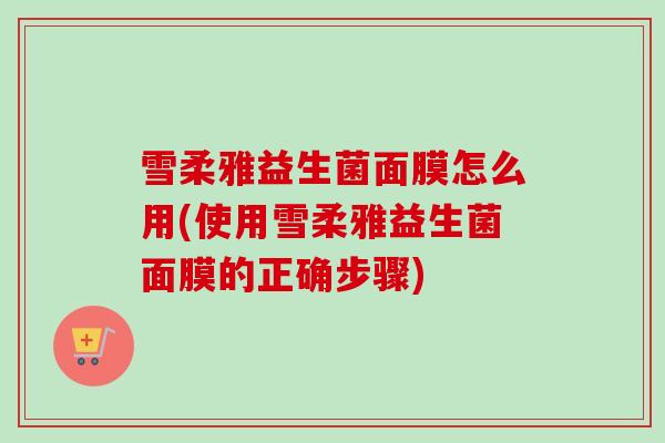 雪柔雅益生菌面膜怎么用(使用雪柔雅益生菌面膜的正确步骤)