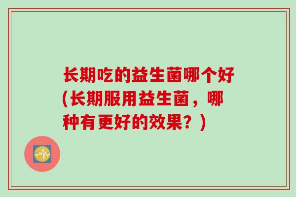 长期吃的益生菌哪个好(长期服用益生菌,哪种有更好的效果?) 长期吃的益生菌哪个好(长期服用益生菌,哪种有更好的效果?)