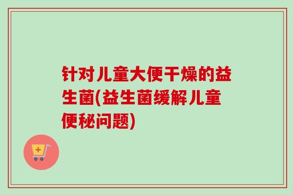 针对儿童大便干燥的益生菌(益生菌缓解儿童问题)