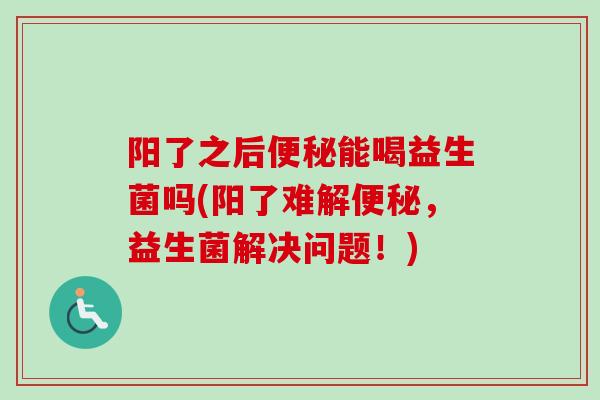 阳了之后能喝益生菌吗(阳了难解，益生菌解决问题！)