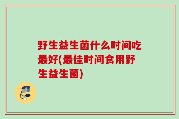 野生益生菌什么时间吃好(佳时间食用野生益生菌) 野生益生菌什么时间吃好(佳时间食用野生益生菌)