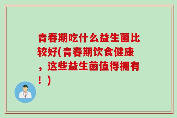 青春期吃什么益生菌比较好(青春期饮食健康，这些益生菌值得拥有！)