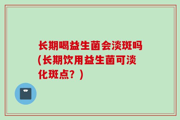 长期喝益生菌会淡斑吗(长期饮用益生菌可淡化斑点?) 长期喝益生菌会淡斑吗(长期饮用益生菌可淡化斑点?)