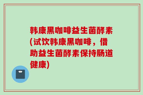 韩康黑咖啡益生菌酵素(试饮韩康黑咖啡,借助益生菌酵素保持肠道健康) 韩康黑咖啡益生菌酵素(试饮韩康黑咖啡,借助益生菌酵素保持肠道健康)