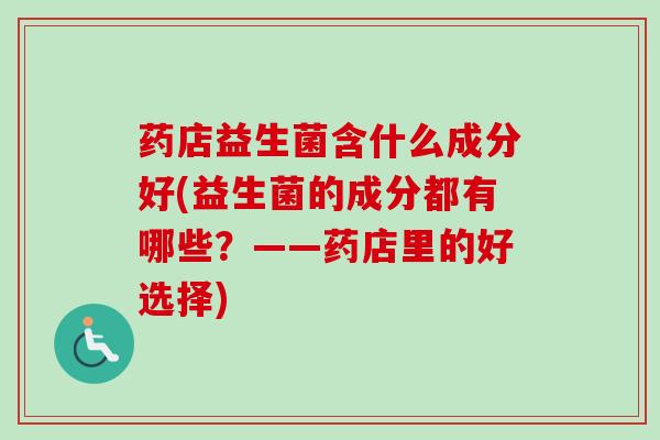 药店益生菌含什么成分好(益生菌的成分都有哪些?——药店里的好选择) 药店益生菌含什么成分好(益生菌的成分都有哪些?——药店里的好选择)