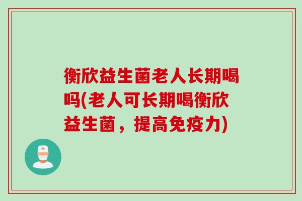 衡欣益生菌老人长期喝吗(老人可长期喝衡欣益生菌，提高力)