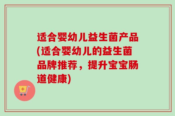 适合婴幼儿益生菌产品(适合婴幼儿的益生菌品牌推荐,提升宝宝肠道健康) 适合婴幼儿益生菌产品(适合婴幼儿的益生菌品牌推荐,提升宝宝肠道健康)