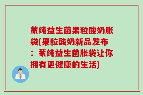 蒙纯益生菌果粒酸奶胀袋(果粒酸奶新品发布：蒙纯益生菌胀袋让你拥有更健康的生活)