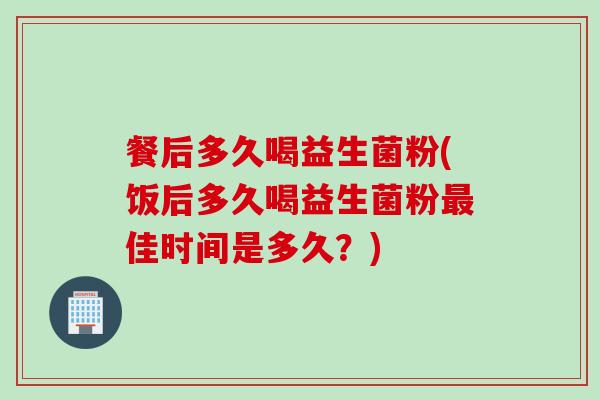 餐后多久喝益生菌粉(饭后多久喝益生菌粉佳时间是多久？)