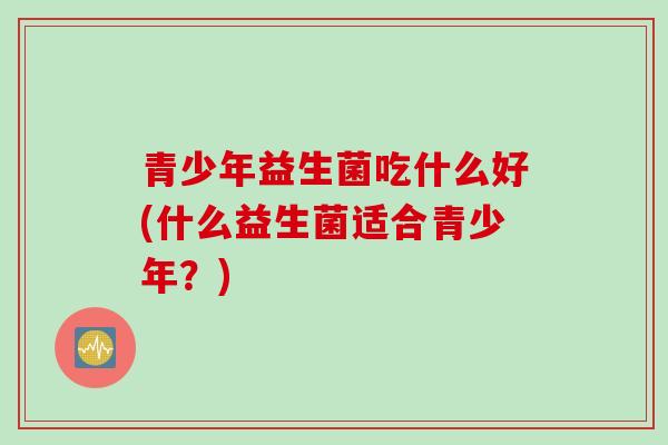 青少年益生菌吃什么好(什么益生菌适合青少年？)